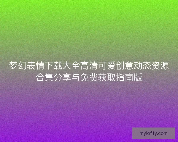 梦幻表情下载大全高清可爱创意动态资源合集分享与免费获取指南版