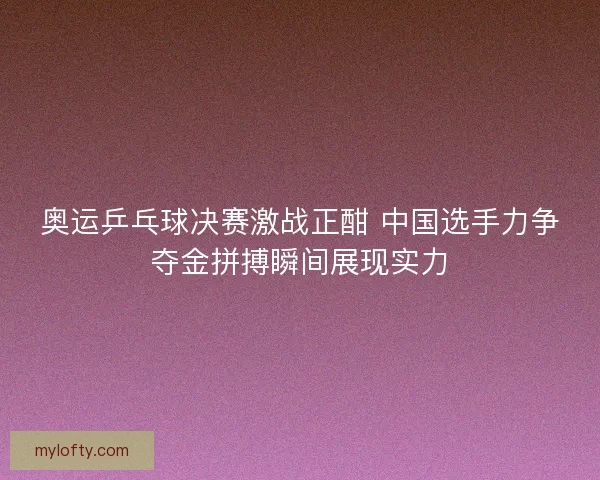 奥运乒乓球决赛激战正酣 中国选手力争夺金拼搏瞬间展现实力