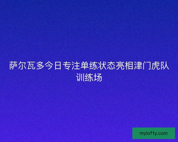 萨尔瓦多今日专注单练状态亮相津门虎队训练场