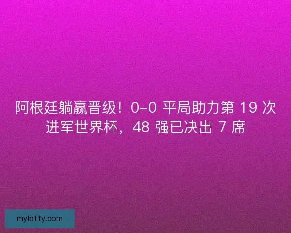 阿根廷躺赢晋级！0-0 平局助力第 19 次进军世界杯，48 强已决出 7 席