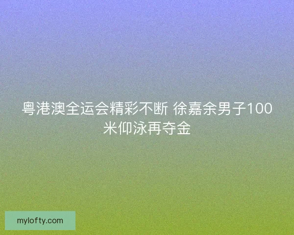 粤港澳全运会精彩不断 徐嘉余男子100米仰泳再夺金