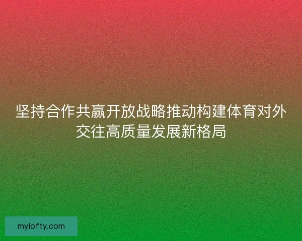 坚持合作共赢开放战略推动构建体育对外交往高质量发展新格局