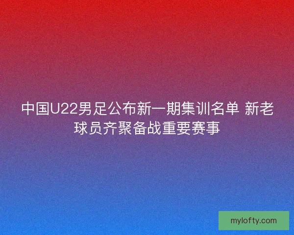 中国U22男足公布新一期集训名单 新老球员齐聚备战重要赛事