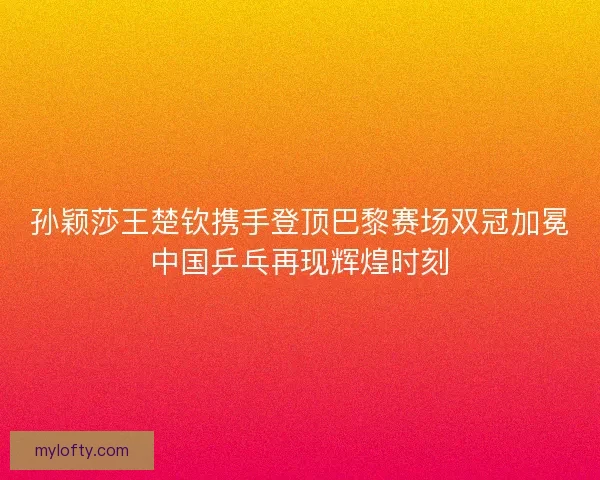 孙颖莎王楚钦携手登顶巴黎赛场双冠加冕中国乒乓再现辉煌时刻