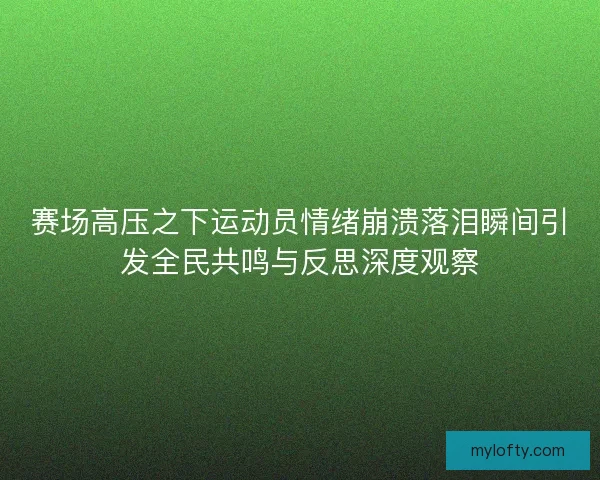 赛场高压之下运动员情绪崩溃落泪瞬间引发全民共鸣与反思深度观察