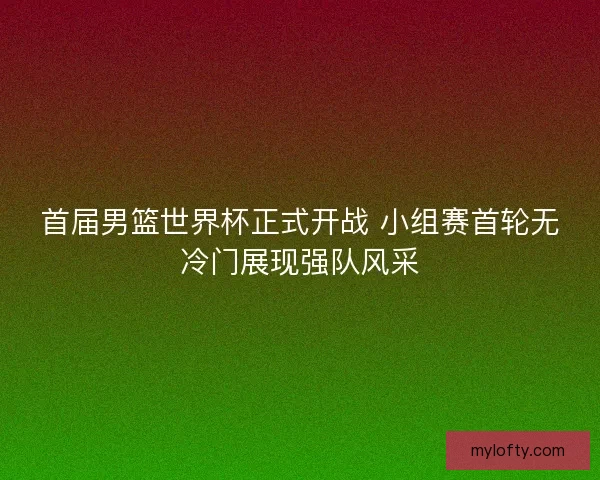 首届男篮世界杯正式开战 小组赛首轮无冷门展现强队风采