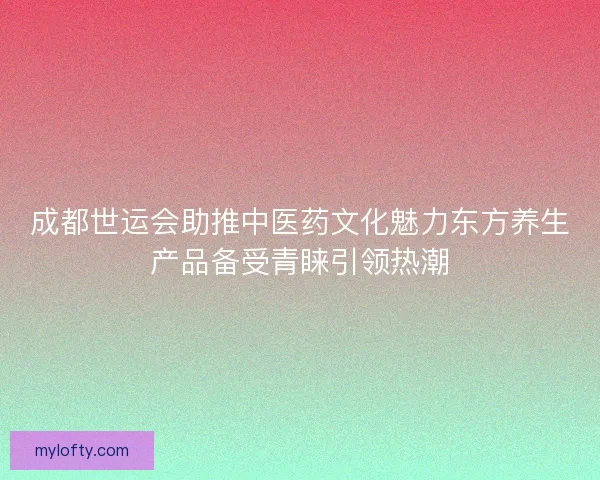 成都世运会助推中医药文化魅力东方养生产品备受青睐引领热潮