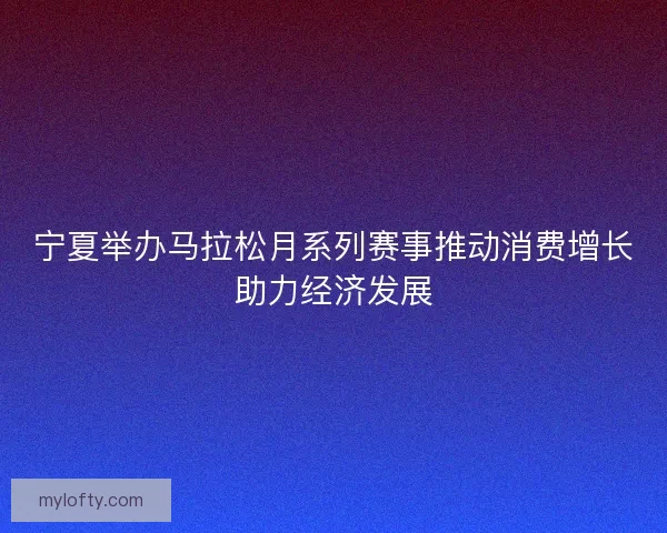 宁夏举办马拉松月系列赛事推动消费增长助力经济发展