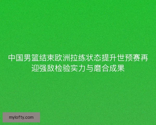 中国男篮结束欧洲拉练状态提升世预赛再迎强敌检验实力与磨合成果