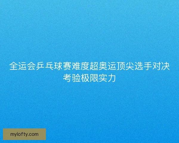 全运会乒乓球赛难度超奥运顶尖选手对决考验极限实力