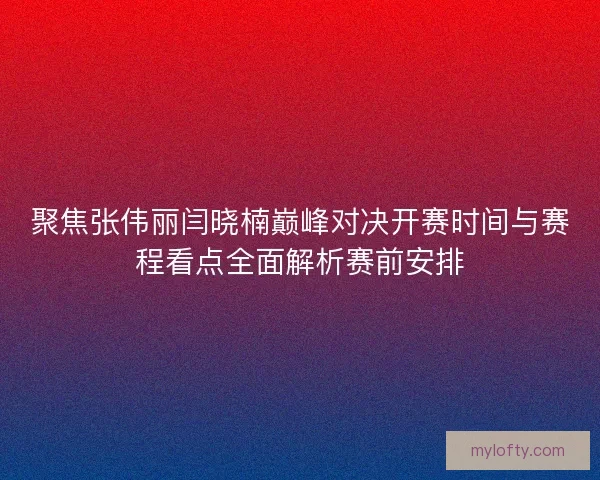 聚焦张伟丽闫晓楠巅峰对决开赛时间与赛程看点全面解析赛前安排