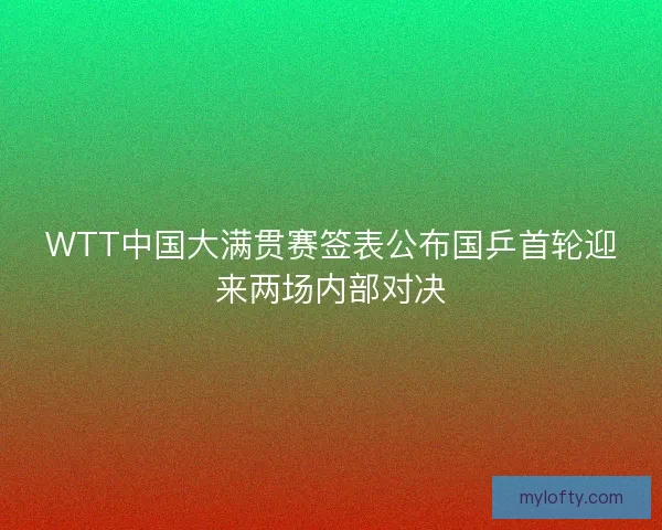 WTT中国大满贯赛签表公布国乒首轮迎来两场内部对决