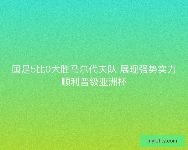 国足5比0大胜马尔代夫队 展现强势实力顺利晋级亚洲杯