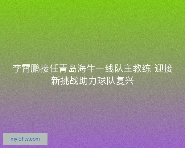 李霄鹏接任青岛海牛一线队主教练 迎接新挑战助力球队复兴