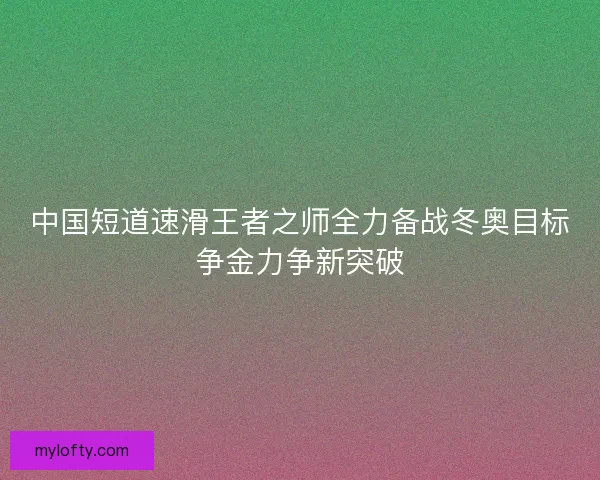 中国短道速滑王者之师全力备战冬奥目标争金力争新突破