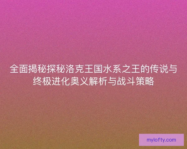 全面揭秘探秘洛克王国水系之王的传说与终极进化奥义解析与战斗策略