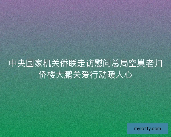 中央国家机关侨联走访慰问总局空巢老归侨楼大鹏关爱行动暖人心